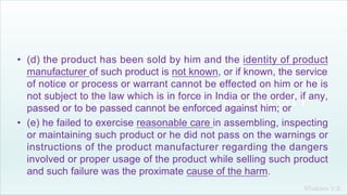 Khakare V.S.
• (d) the product has been sold by him and the identity of product
manufacturer of such product is not known, or if known, the service
of notice or process or warrant cannot be effected on him or he is
not subject to the law which is in force in India or the order, if any,
passed or to be passed cannot be enforced against him; or
• (e) he failed to exercise reasonable care in assembling, inspecting
or maintaining such product or he did not pass on the warnings or
instructions of the product manufacturer regarding the dangers
involved or proper usage of the product while selling such product
and such failure was the proximate cause of the harm.
 