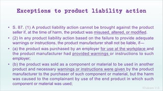 Khakare V.S.
Exceptions to product liability action
• S. 87. (1) A product liability action cannot be brought against the product
seller if, at the time of harm, the product was misused, altered, or modified.
• (2) In any product liability action based on the failure to provide adequate
warnings or instructions, the product manufacturer shall not be liable, if—
• (a) the product was purchased by an employer for use at the workplace and
the product manufacturer had provided warnings or instructions to such
employer;
• (b) the product was sold as a component or material to be used in another
product and necessary warnings or instructions were given by the product
manufacturer to the purchaser of such component or material, but the harm
was caused to the complainant by use of the end product in which such
component or material was used;
 