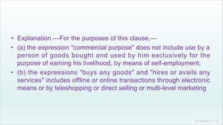 Khakare V.S.
• Explanation.—For the purposes of this clause,—
• (a) the expression "commercial purpose" does not include use by a
person of goods bought and used by him exclusively for the
purpose of earning his livelihood, by means of self-employment;
• (b) the expressions "buys any goods" and "hires or avails any
services" includes offline or online transactions through electronic
means or by teleshopping or direct selling or multi-level marketing
 