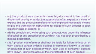 Khakare V.S.
• (c) the product was one which was legally meant to be used or
dispensed only by or under the supervision of an expert or a class of
experts and the product manufacturer had employed reasonable means
to give the warnings or instructions for usage of such product to such
expert or class of experts; or
• (d) the complainant, while using such product, was under the influence
of alcohol or any prescription drug which had not been prescribed by a
medical practitioner.
• (3) A product manufacturer shall not be liable for failure to instruct or
warn about a danger which is obvious or commonly known to the user
or consumer of such product or which, such user or consumer, ought to
have known, taking into account the characteristics of such product.
 