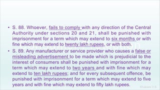 Khakare V.S.
• S. 88. Whoever, fails to comply with any direction of the Central
Authority under sections 20 and 21, shall be punished with
imprisonment for a term which may extend to six months or with
fine which may extend to twenty lakh rupees, or with both.
• S. 89. Any manufacturer or service provider who causes a false or
misleading advertisement to be made which is prejudicial to the
interest of consumers shall be punished with imprisonment for a
term which may extend to two years and with fine which may
extend to ten lakh rupees; and for every subsequent offence, be
punished with imprisonment for a term which may extend to five
years and with fine which may extend to fifty lakh rupees.
 