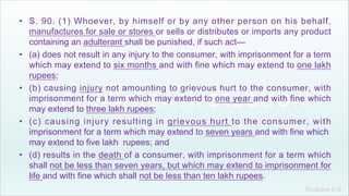 Khakare V.S.
• S. 90. (1) Whoever, by himself or by any other person on his behalf,
manufactures for sale or stores or sells or distributes or imports any product
containing an adulterant shall be punished, if such act—
• (a) does not result in any injury to the consumer, with imprisonment for a term
which may extend to six months and with fine which may extend to one lakh
rupees;
• (b) causing injury not amounting to grievous hurt to the consumer, with
imprisonment for a term which may extend to one year and with fine which
may extend to three lakh rupees;
• (c) causing injury resulting in grievous hurt to the consumer, with
imprisonment for a term which may extend to seven years and with fine which
may extend to five lakh rupees; and
• (d) results in the death of a consumer, with imprisonment for a term which
shall not be less than seven years, but which may extend to imprisonment for
life and with fine which shall not be less than ten lakh rupees.
 