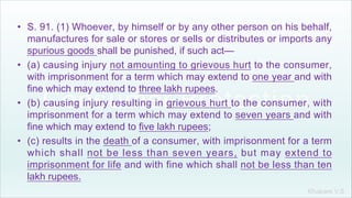 Khakare V.S.
• S. 91. (1) Whoever, by himself or by any other person on his behalf,
manufactures for sale or stores or sells or distributes or imports any
spurious goods shall be punished, if such act—
• (a) causing injury not amounting to grievous hurt to the consumer,
with imprisonment for a term which may extend to one year and with
fine which may extend to three lakh rupees.
• (b) causing injury resulting in grievous hurt to the consumer, with
imprisonment for a term which may extend to seven years and with
fine which may extend to five lakh rupees;
• (c) results in the death of a consumer, with imprisonment for a term
which shall not be less than seven years, but may extend to
imprisonment for life and with fine which shall not be less than ten
lakh rupees.
 