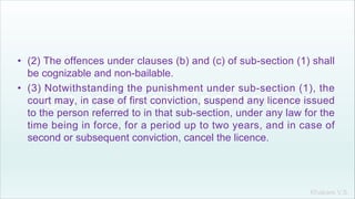 Khakare V.S.
• (2) The offences under clauses (b) and (c) of sub-section (1) shall
be cognizable and non-bailable.
• (3) Notwithstanding the punishment under sub-section (1), the
court may, in case of first conviction, suspend any licence issued
to the person referred to in that sub-section, under any law for the
time being in force, for a period up to two years, and in case of
second or subsequent conviction, cancel the licence.
 