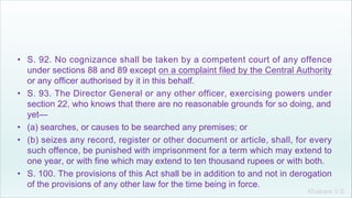 Khakare V.S.
• S. 92. No cognizance shall be taken by a competent court of any offence
under sections 88 and 89 except on a complaint filed by the Central Authority
or any officer authorised by it in this behalf.
• S. 93. The Director General or any other officer, exercising powers under
section 22, who knows that there are no reasonable grounds for so doing, and
yet—
• (a) searches, or causes to be searched any premises; or
• (b) seizes any record, register or other document or article, shall, for every
such offence, be punished with imprisonment for a term which may extend to
one year, or with fine which may extend to ten thousand rupees or with both.
• S. 100. The provisions of this Act shall be in addition to and not in derogation
of the provisions of any other law for the time being in force.
 