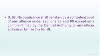 Khakare V.S.
• S. 92. No cognizance shall be taken by a competent court
of any offence under sections 88 and 89 except on a
complaint filed by the Central Authority or any officer
authorised by it in this behalf.
 