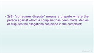 Khakare V.S.
• 2(8) "consumer dispute" means a dispute where the
person against whom a complaint has been made, denies
or disputes the allegations contained in the complaint;
 
