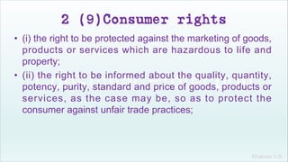 Khakare V.S.
2 (9)Consumer rights
• (i) the right to be protected against the marketing of goods,
products or services which are hazardous to life and
property;
• (ii) the right to be informed about the quality, quantity,
potency, purity, standard and price of goods, products or
services, as the case may be, so as to protect the
consumer against unfair trade practices;
 