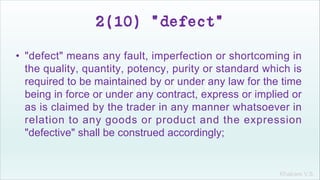 Khakare V.S.
2(10) "defect"
• "defect" means any fault, imperfection or shortcoming in
the quality, quantity, potency, purity or standard which is
required to be maintained by or under any law for the time
being in force or under any contract, express or implied or
as is claimed by the trader in any manner whatsoever in
relation to any goods or product and the expression
"defective" shall be construed accordingly;
 