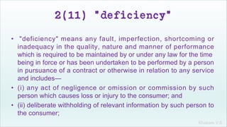 Khakare V.S.
2(11) "deficiency"
• "deficiency" means any fault, imperfection, shortcoming or
inadequacy in the quality, nature and manner of performance
which is required to be maintained by or under any law for the time
being in force or has been undertaken to be performed by a person
in pursuance of a contract or otherwise in relation to any service
and includes—
• (i) any act of negligence or omission or commission by such
person which causes loss or injury to the consumer; and
• (ii) deliberate withholding of relevant information by such person to
the consumer;
 