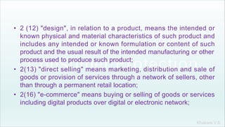 Khakare V.S.
• 2 (12) "design", in relation to a product, means the intended or
known physical and material characteristics of such product and
includes any intended or known formulation or content of such
product and the usual result of the intended manufacturing or other
process used to produce such product;
• 2(13) "direct selling" means marketing, distribution and sale of
goods or provision of services through a network of sellers, other
than through a permanent retail location;
• 2(16) "e-commerce" means buying or selling of goods or services
including digital products over digital or electronic network;
 