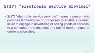 Khakare V.S.
2(17) "electronic service provider"
• 2(17) "electronic service provider" means a person who
provides technologies or processes to enable a product
seller to engage in advertising or selling goods or services
to a consumer and includes any online market place or
online auction sites;
 