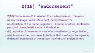 Khakare V.S.
2(18) "endorsement"
• 2(18) "endorsement", in relation to an advertisement, means—
• (i) any message, verbal statement, demonstration; or
• (ii) depiction of the name, signature, likeness or other identifiable
personal characteristics of an individual; or
• (iii) depiction of the name or seal of any institution or organisation,
• which makes the consumer to believe that it reflects the opinion,
finding or experience of the person making such endorsement;
 