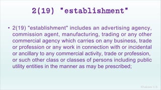 Khakare V.S.
2(19) "establishment"
• 2(19) "establishment" includes an advertising agency,
commission agent, manufacturing, trading or any other
commercial agency which carries on any business, trade
or profession or any work in connection with or incidental
or ancillary to any commercial activity, trade or profession,
or such other class or classes of persons including public
utility entities in the manner as may be prescribed;
 