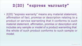 Khakare V.S.
2(20) "express warranty"
• 2(20) "express warranty" means any material statement,
affirmation of fact, promise or description relating to a
product or service warranting that it conforms to such
material statement, affirmation, promise or description and
includes any sample or model of a product warranting that
the whole of such product conforms to such sample or
model;
 