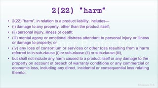 Khakare V.S.
2(22) "harm"
• 2(22) "harm", in relation to a product liability, includes—
• (i) damage to any property, other than the product itself;
• (ii) personal injury, illness or death;
• (iii) mental agony or emotional distress attendant to personal injury or illness
or damage to property; or
• (iv) any loss of consortium or services or other loss resulting from a harm
referred to in sub-clause (i) or sub-clause (ii) or sub-clause (iii),
• but shall not include any harm caused to a product itself or any damage to the
property on account of breach of warranty conditions or any commercial or
economic loss, including any direct, incidental or consequential loss relating
thereto;
 