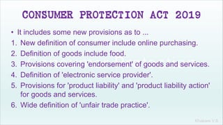 Khakare V.S.
CONSUMER PROTECTION ACT 2019
• It includes some new provisions as to ...
1. New definition of consumer include online purchasing.
2. Definition of goods include food.
3. Provisions covering 'endorsement' of goods and services.
4. Definition of 'electronic service provider'.
5. Provisions for 'product liability' and 'product liability action'
for goods and services.
6. Wide definition of 'unfair trade practice'.
 