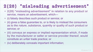 Khakare V.S.
2(28) "misleading advertisement"
• 2(28) "misleading advertisement" in relation to any product or
service, means an advertisement, which—
• (i) falsely describes such product or service; or
• (ii) gives a false guarantee to, or is likely to mislead the consumers
as to the nature, substance, quantity or quality of such product or
service; or
• (iii) conveys an express or implied representation which, if made
by the manufacturer or seller or service provider thereof, would
constitute an unfair trade practice; or
• (iv) deliberately conceals important information;
 