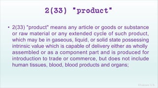 Khakare V.S.
2(33) "product"
• 2(33) "product" means any article or goods or substance
or raw material or any extended cycle of such product,
which may be in gaseous, liquid, or solid state possessing
intrinsic value which is capable of delivery either as wholly
assembled or as a component part and is produced for
introduction to trade or commerce, but does not include
human tissues, blood, blood products and organs;
 