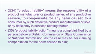 Khakare V.S.
• 2(34) "product liability" means the responsibility of a
product manufacturer or product seller, of any product or
service, to compensate for any harm caused to a
consumer by such defective product manufactured or sold
or by deficiency in services relating thereto;
• (35) "product liability action" means a complaint filed by a
person before a District Commission or State Commission
or National Commission, as the case may be, for claiming
compensation for the harm caused to him;
 
