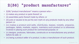 Khakare V.S.
2(36) "product manufacturer"
• 2(36) "product manufacturer" means a person who—
• (i) makes any product or parts thereof; or
• (ii) assembles parts thereof made by others; or
• (iii) puts or causes to be put his own mark on any products made by any other
person; or
• (iv) makes a product and sells, distributes, leases, installs, prepares,
packages, labels, markets, repairs, maintains such product or is otherwise
involved in placing such product for commercial purpose; or
• (v) designs, produces, fabricates, constructs or re-manufactures any product
before its sale; or
• (vi) being a product seller of a product, is also a manufacturer of such product;
 