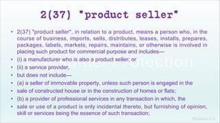 Khakare V.S.
2(37) "product seller"
• 2(37) "product seller", in relation to a product, means a person who, in the
course of business, imports, sells, distributes, leases, installs, prepares,
packages, labels, markets, repairs, maintains, or otherwise is involved in
placing such product for commercial purpose and includes—
• (i) a manufacturer who is also a product seller; or
• (ii) a service provider,
• but does not include—
• (a) a seller of immovable property, unless such person is engaged in the
• sale of constructed house or in the construction of homes or flats;
• (b) a provider of professional services in any transaction in which, the
• sale or use of a product is only incidental thereto, but furnishing of opinion,
skill or services being the essence of such transaction;
 