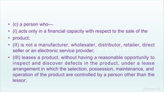 Khakare V.S.
• (c) a person who—
• (I) acts only in a financial capacity with respect to the sale of the
• product;
• (II) is not a manufacturer, wholesaler, distributor, retailer, direct
seller or an electronic service provider;
• (III) leases a product, without having a reasonable opportunity to
inspect and discover defects in the product, under a lease
arrangement in which the selection, possession, maintenance, and
operation of the product are controlled by a person other than the
lessor;
 