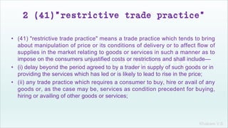 Khakare V.S.
2 (41)“restrictive trade practice”
• (41) "restrictive trade practice" means a trade practice which tends to bring
about manipulation of price or its conditions of delivery or to affect flow of
supplies in the market relating to goods or services in such a manner as to
impose on the consumers unjustified costs or restrictions and shall include—
• (i) delay beyond the period agreed to by a trader in supply of such goods or in
providing the services which has led or is likely to lead to rise in the price;
• (ii) any trade practice which requires a consumer to buy, hire or avail of any
goods or, as the case may be, services as condition precedent for buying,
hiring or availing of other goods or services;
 