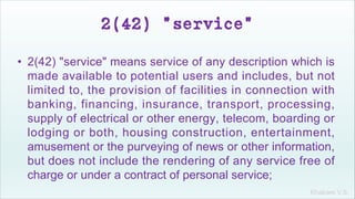Khakare V.S.
2(42) "service"
• 2(42) "service" means service of any description which is
made available to potential users and includes, but not
limited to, the provision of facilities in connection with
banking, financing, insurance, transport, processing,
supply of electrical or other energy, telecom, boarding or
lodging or both, housing construction, entertainment,
amusement or the purveying of news or other information,
but does not include the rendering of any service free of
charge or under a contract of personal service;
 