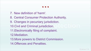 Khakare V.S.
...
7. New definition of 'harm'.
8. Central Consumer Protection Authority.
9. Changes in pecuniary jurisdiction.
10.Civil and Criminal jurisdiction.
11.Electronically filing of complaint.
12.Mediation.
13.More powers to District Commission.
14.Offences and Penalties.
 