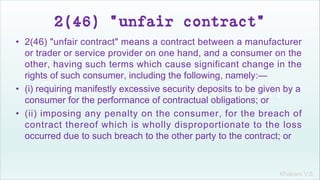 Khakare V.S.
2(46) "unfair contract"
• 2(46) "unfair contract" means a contract between a manufacturer
or trader or service provider on one hand, and a consumer on the
other, having such terms which cause significant change in the
rights of such consumer, including the following, namely:—
• (i) requiring manifestly excessive security deposits to be given by a
consumer for the performance of contractual obligations; or
• (ii) imposing any penalty on the consumer, for the breach of
contract thereof which is wholly disproportionate to the loss
occurred due to such breach to the other party to the contract; or
 