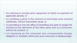 Khakare V.S.
• (iii) refusing to accept early repayment of debts on payment of
applicable penalty; or
• (iv) entitling a party to the contract to terminate such contract
unilaterally, without reasonable cause; or
• (v) permitting or has the effect of permitting one party to assign the
contract to the detriment of the other party who is a consumer,
without his consent; or
• (vi) imposing on the consumer any unreasonable charge,
obligation or condition which puts such consumer to disadvantage;
 