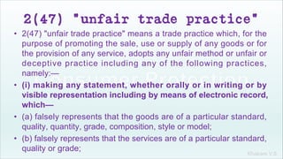 Khakare V.S.
2(47) "unfair trade practice"
• 2(47) "unfair trade practice" means a trade practice which, for the
purpose of promoting the sale, use or supply of any goods or for
the provision of any service, adopts any unfair method or unfair or
deceptive practice including any of the following practices,
namely:—
• (i) making any statement, whether orally or in writing or by
visible representation including by means of electronic record,
which—
• (a) falsely represents that the goods are of a particular standard,
quality, quantity, grade, composition, style or model;
• (b) falsely represents that the services are of a particular standard,
quality or grade;
 