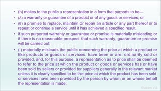 Khakare V.S.
• (h) makes to the public a representation in a form that purports to be—
• (A) a warranty or guarantee of a product or of any goods or services; or
• (B) a promise to replace, maintain or repair an article or any part thereof or to
repeat or continue a service until it has achieved a specified result,
• if such purported warranty or guarantee or promise is materially misleading or
if there is no reasonable prospect that such warranty, guarantee or promise
will be carried out;
• (i) materially misleads the public concerning the price at which a product or
like products or goods or services, have been or are, ordinarily sold or
provided, and, for this purpose, a representation as to price shall be deemed
to refer to the price at which the product or goods or services has or have
been sold by sellers or provided by suppliers generally in the relevant market
unless it is clearly specified to be the price at which the product has been sold
or services have been provided by the person by whom or on whose behalf
the representation is made;
 