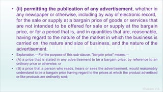 Khakare V.S.
• (ii) permitting the publication of any advertisement, whether in
any newspaper or otherwise, including by way of electronic record,
for the sale or supply at a bargain price of goods or services that
are not intended to be offered for sale or supply at the bargain
price, or for a period that is, and in quantities that are, reasonable,
having regard to the nature of the market in which the business is
carried on, the nature and size of business, and the nature of the
advertisement.
• Explanation.—For the purpose of this sub-clause, "bargain price" means,—
• (A) a price that is stated in any advertisement to be a bargain price, by reference to an
ordinary price or otherwise; or
• (B) a price that a person who reads, hears or sees the advertisement, would reasonably
understand to be a bargain price having regard to the prices at which the product advertised
or like products are ordinarily sold;
 