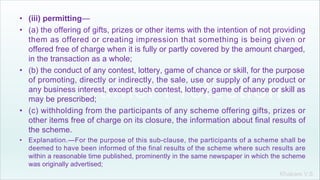 Khakare V.S.
• (iii) permitting—
• (a) the offering of gifts, prizes or other items with the intention of not providing
them as offered or creating impression that something is being given or
offered free of charge when it is fully or partly covered by the amount charged,
in the transaction as a whole;
• (b) the conduct of any contest, lottery, game of chance or skill, for the purpose
of promoting, directly or indirectly, the sale, use or supply of any product or
any business interest, except such contest, lottery, game of chance or skill as
may be prescribed;
• (c) withholding from the participants of any scheme offering gifts, prizes or
other items free of charge on its closure, the information about final results of
the scheme.
• Explanation.—For the purpose of this sub-clause, the participants of a scheme shall be
deemed to have been informed of the final results of the scheme where such results are
within a reasonable time published, prominently in the same newspaper in which the scheme
was originally advertised;
 