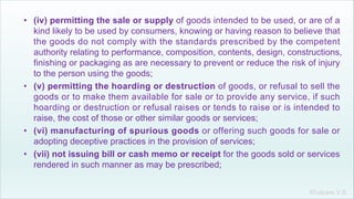 Khakare V.S.
• (iv) permitting the sale or supply of goods intended to be used, or are of a
kind likely to be used by consumers, knowing or having reason to believe that
the goods do not comply with the standards prescribed by the competent
authority relating to performance, composition, contents, design, constructions,
finishing or packaging as are necessary to prevent or reduce the risk of injury
to the person using the goods;
• (v) permitting the hoarding or destruction of goods, or refusal to sell the
goods or to make them available for sale or to provide any service, if such
hoarding or destruction or refusal raises or tends to raise or is intended to
raise, the cost of those or other similar goods or services;
• (vi) manufacturing of spurious goods or offering such goods for sale or
adopting deceptive practices in the provision of services;
• (vii) not issuing bill or cash memo or receipt for the goods sold or services
rendered in such manner as may be prescribed;
 