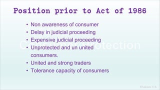 Khakare V.S.
Position prior to Act of 1986
• Non awareness of consumer
• Delay in judicial proceeding
• Expensive judicial proceeding
• Unprotected and un united
consumers.
• United and strong traders
• Tolerance capacity of consumers
 