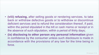 Khakare V.S.
• (viii) refusing, after selling goods or rendering services, to take
back or withdraw defective goods or to withdraw or discontinue
deficient services and to refund the consideration thereof, if paid,
within the period stipulated in the bill or cash memo or receipt or in
the absence of such stipulation, within a period of thirty days;
• (ix) disclosing to other person any personal information given
in confidence by the consumer unless such disclosure is made in
accordance with the provisions of any law for the time being in
force.
 