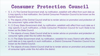 Khakare V.S.
Consumer Protection Council
• S. 3. (1) The Central Government shall, by notification, establish with effect from such date as
it may specify in that notification, the Central Consumer Protection Council to be known as the
Central Council.
• 5. The objects of the Central Council shall be to render advice on promotion and protection of
the consumers' rights under this Act.
• 6. (1) Every State Government shall, by notification, establish with effect from such date as it
may specify in such notification, a State Consumer Protection Council for such State to be
known as the State Council.
• 7. The objects of every State Council shall be to render advice on promotion and protection of
consumer rights under this Act within the State.
• 8. (1) The State Government shall, by notification, establish for every District with effect from
such date as it may specify in such notification, a District Consumer Protection Council to be
known as the District Council.
• 9. The objects of every District Council shall be to render advice on promotion and protection
of consumer rights under this Act within the district.
 