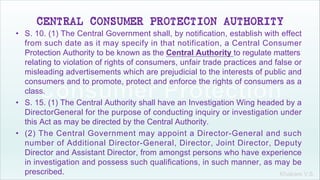 Khakare V.S.
CENTRAL CONSUMER PROTECTION AUTHORITY
• S. 10. (1) The Central Government shall, by notification, establish with effect
from such date as it may specify in that notification, a Central Consumer
Protection Authority to be known as the Central Authority to regulate matters
relating to violation of rights of consumers, unfair trade practices and false or
misleading advertisements which are prejudicial to the interests of public and
consumers and to promote, protect and enforce the rights of consumers as a
class.
• S. 15. (1) The Central Authority shall have an Investigation Wing headed by a
DirectorGeneral for the purpose of conducting inquiry or investigation under
this Act as may be directed by the Central Authority.
• (2) The Central Government may appoint a Director-General and such
number of Additional Director-General, Director, Joint Director, Deputy
Director and Assistant Director, from amongst persons who have experience
in investigation and possess such qualifications, in such manner, as may be
prescribed.
 