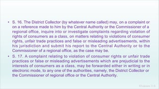 Khakare V.S.
• S. 16. The District Collector (by whatever name called) may, on a complaint or
on a reference made to him by the Central Authority or the Commissioner of a
regional office, inquire into or investigate complaints regarding violation of
rights of consumers as a class, on matters relating to violations of consumer
rights, unfair trade practices and false or misleading advertisements, within
his jurisdiction and submit his report to the Central Authority or to the
Commissioner of a regional office, as the case may be.
• S. 17. A complaint relating to violation of consumer rights or unfair trade
practices or false or misleading advertisements which are prejudicial to the
interests of consumers as a class, may be forwarded either in writing or in
electronic mode, to any one of the authorities, namely, the District Collector or
the Commissioner of regional office or the Central Authority.
 