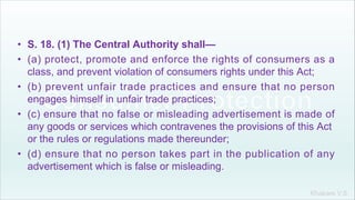 Khakare V.S.
• S. 18. (1) The Central Authority shall—
• (a) protect, promote and enforce the rights of consumers as a
class, and prevent violation of consumers rights under this Act;
• (b) prevent unfair trade practices and ensure that no person
engages himself in unfair trade practices;
• (c) ensure that no false or misleading advertisement is made of
any goods or services which contravenes the provisions of this Act
or the rules or regulations made thereunder;
• (d) ensure that no person takes part in the publication of any
advertisement which is false or misleading.
 