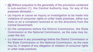 Khakare V.S.
• (2) Without prejudice to the generality of the provisions contained
in sub-section (1), the Central Authority may, for any of the
purposes aforesaid,—
• (a) inquire or cause an inquiry or investigation to be made into
violations of consumer rights or unfair trade practices, either suo
motu or on a complaint received or on the directions from the
Central Government;
• (b) file complaints before the District Commission, the State
Commission or the National Commission, as the case may be,
under this Act;
• (c) intervene in any proceedings before the District Commission or
the State Commission or the National Commission, as the case
may be, in respect of any allegation of violation of consumer rights
or unfair trade practices;
 
