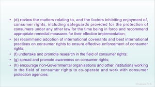 Khakare V.S.
• (d) review the matters relating to, and the factors inhibiting enjoyment of,
consumer rights, including safeguards provided for the protection of
consumers under any other law for the time being in force and recommend
appropriate remedial measures for their effective implementation;
• (e) recommend adoption of international covenants and best international
practices on consumer rights to ensure effective enforcement of consumer
rights;
• (f) undertake and promote research in the field of consumer rights;
• (g) spread and promote awareness on consumer rights;
• (h) encourage non-Governmental organisations and other institutions working
in the field of consumer rights to co-operate and work with consumer
protection agencies;
 
