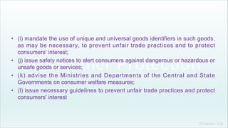Khakare V.S.
• (i) mandate the use of unique and universal goods identifiers in such goods,
as may be necessary, to prevent unfair trade practices and to protect
consumers' interest;
• (j) issue safety notices to alert consumers against dangerous or hazardous or
unsafe goods or services;
• (k) advise the Ministries and Departments of the Central and State
Governments on consumer welfare measures;
• (l) issue necessary guidelines to prevent unfair trade practices and protect
consumers' interest
 