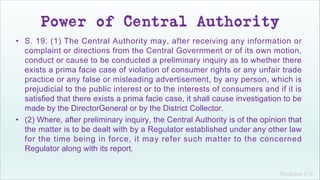 Khakare V.S.
Power of Central Authority
• S. 19. (1) The Central Authority may, after receiving any information or
complaint or directions from the Central Government or of its own motion,
conduct or cause to be conducted a preliminary inquiry as to whether there
exists a prima facie case of violation of consumer rights or any unfair trade
practice or any false or misleading advertisement, by any person, which is
prejudicial to the public interest or to the interests of consumers and if it is
satisfied that there exists a prima facie case, it shall cause investigation to be
made by the DirectorGeneral or by the District Collector.
• (2) Where, after preliminary inquiry, the Central Authority is of the opinion that
the matter is to be dealt with by a Regulator established under any other law
for the time being in force, it may refer such matter to the concerned
Regulator along with its report.
 