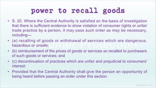 Khakare V.S.
power to recall goods
• S. 20. Where the Central Authority is satisfied on the basis of investigation
that there is sufficient evidence to show violation of consumer rights or unfair
trade practice by a person, it may pass such order as may be necessary,
including—
• (a) recalling of goods or withdrawal of services which are dangerous,
hazardous or unsafe;
• (b) reimbursement of the prices of goods or services so recalled to purchasers
of such goods or services; and
• (c) discontinuation of practices which are unfair and prejudicial to consumers'
interest:
• Provided that the Central Authority shall give the person an opportunity of
being heard before passing an order under this section.
 