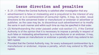 Khakare V.S.
issue direction and penalties
• S. 21. (1) Where the Central Authority is satisfied after investigation that any
• advertisement is false or misleading and is prejudicial to the interest of any
consumer or is in contravention of consumer rights, it may, by order, issue
directions to the concerned trader or manufacturer or endorser or advertiser or
publisher, as the case may be, to discontinue such advertisement or to modify
the same in such manner and within such time as may be specified in that order.
• (2) Notwithstanding the order passed under sub-section (1), if the Central
Authority is of the opinion that it is necessary to impose a penalty in respect of
such false or misleading advertisement, by a manufacturer or an endorser, it may,
by order, impose on manufacturer or endorser a penalty which may extend to ten
lakh rupees:
• Provided that the Central Authority may, for every subsequent contravention by a
manufacturer or endorser, impose a penalty, which may extend to fifty lakh
rupees.
 