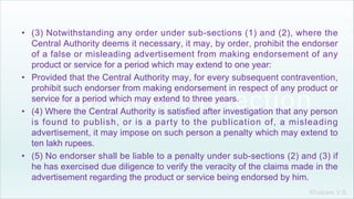 Khakare V.S.
• (3) Notwithstanding any order under sub-sections (1) and (2), where the
Central Authority deems it necessary, it may, by order, prohibit the endorser
of a false or misleading advertisement from making endorsement of any
product or service for a period which may extend to one year:
• Provided that the Central Authority may, for every subsequent contravention,
prohibit such endorser from making endorsement in respect of any product or
service for a period which may extend to three years.
• (4) Where the Central Authority is satisfied after investigation that any person
is found to publish, or is a party to the publication of, a misleading
advertisement, it may impose on such person a penalty which may extend to
ten lakh rupees.
• (5) No endorser shall be liable to a penalty under sub-sections (2) and (3) if
he has exercised due diligence to verify the veracity of the claims made in the
advertisement regarding the product or service being endorsed by him.
 